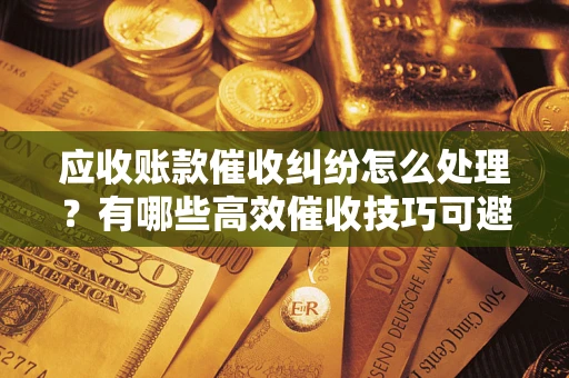 济南应收账款催收纠纷怎么处理？有哪些高效催收技巧可避免坏账？